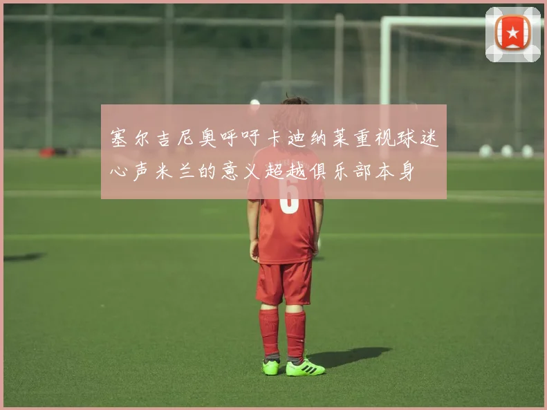 塞尔吉尼奥呼吁卡迪纳莱重视球迷心声米兰的意义超越俱乐部本身