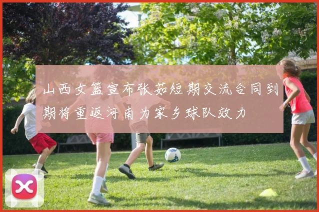 山西女篮宣布张茹短期交流合同到期将重返河南为家乡球队效力