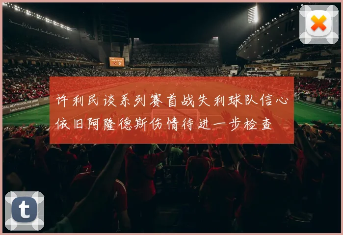 许利民谈系列赛首战失利球队信心依旧阿隆德斯伤情待进一步检查