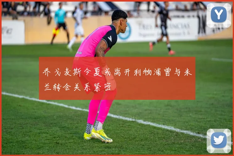 乔戈麦斯今夏或离开利物浦曾与米兰转会关系紧密