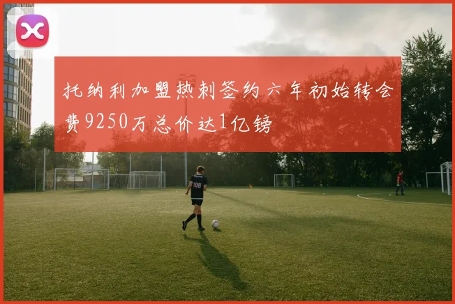 托纳利加盟热刺签约六年初始转会费9250万总价达1亿镑