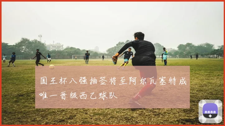 国王杯八强抽签将至阿尔瓦塞特成唯一晋级西乙球队