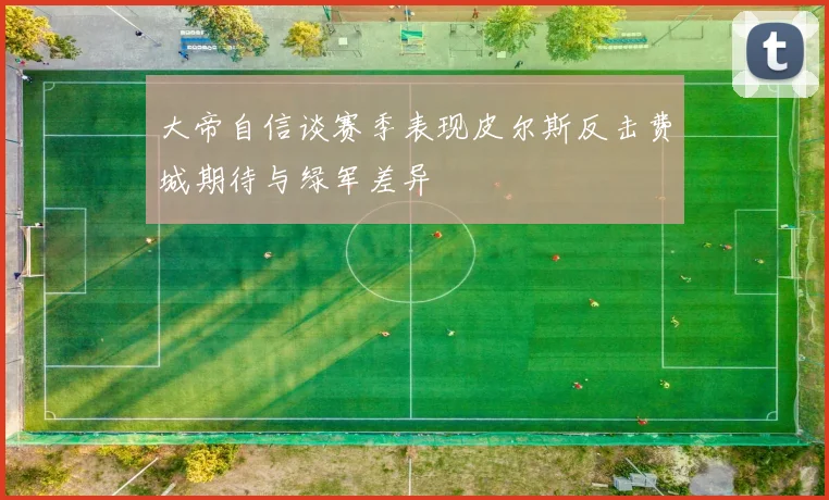 大帝自信谈赛季表现皮尔斯反击费城期待与绿军差异
