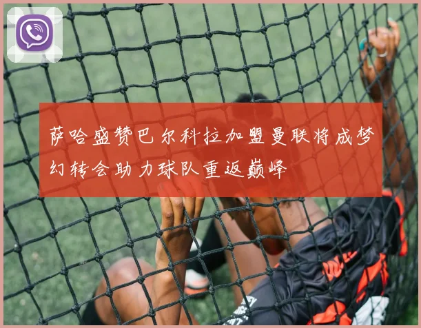 萨哈盛赞巴尔科拉加盟曼联将成梦幻转会助力球队重返巅峰