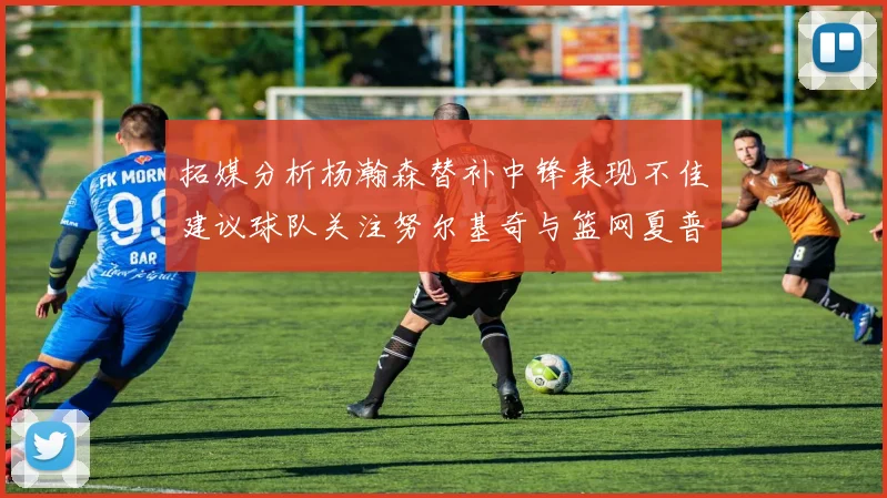 拓媒分析杨瀚森替补中锋表现不佳建议球队关注努尔基奇与篮网夏普