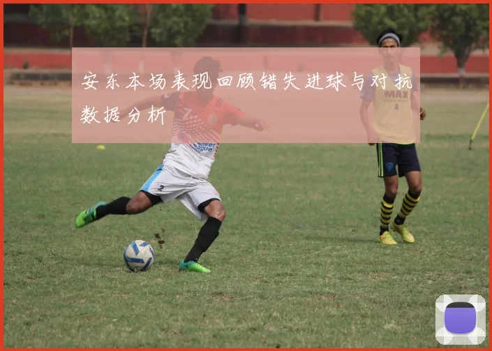 安东本场表现回顾错失进球与对抗数据分析