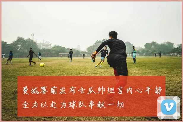 曼城赛前发布会瓜帅坦言内心平静全力以赴为球队奉献一切