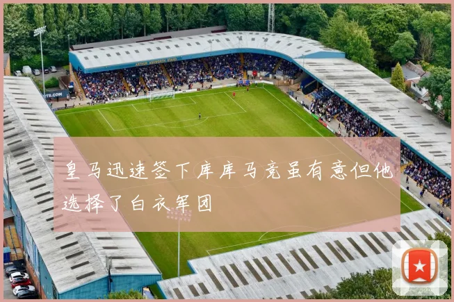 皇马迅速签下库库马竞虽有意但他选择了白衣军团