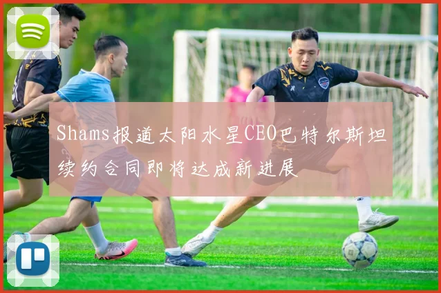 Shams报道太阳水星CEO巴特尔斯坦续约合同即将达成新进展