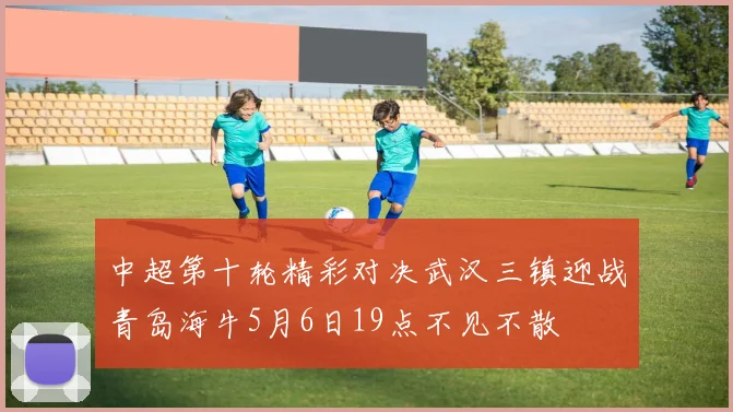 中超第十轮精彩对决武汉三镇迎战青岛海牛5月6日19点不见不散
