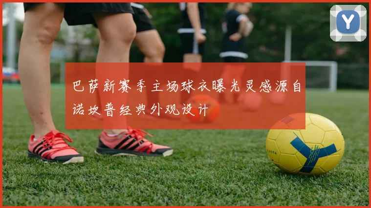 巴萨新赛季主场球衣曝光灵感源自诺坎普经典外观设计