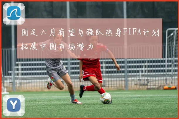 国足六月有望与强队热身FIFA计划拓展中国市场潜力