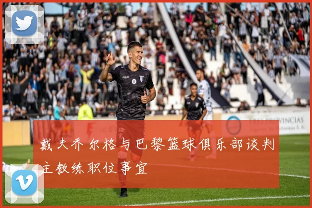 戴夫乔尔格与巴黎篮球俱乐部谈判主教练职位事宜