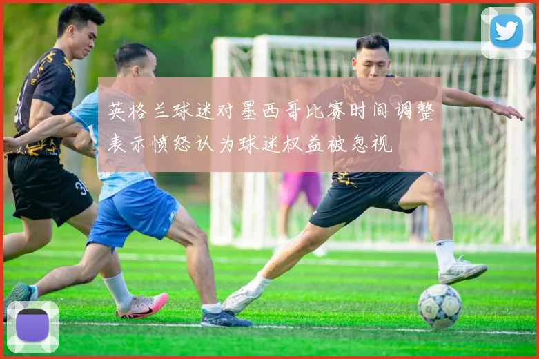 英格兰球迷对墨西哥比赛时间调整表示愤怒认为球迷权益被忽视