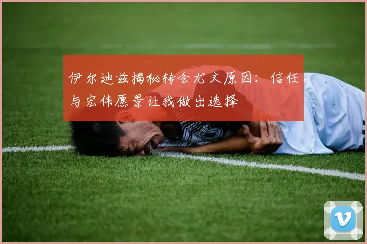 伊尔迪兹揭秘转会尤文原因：信任与宏伟愿景让我做出选择