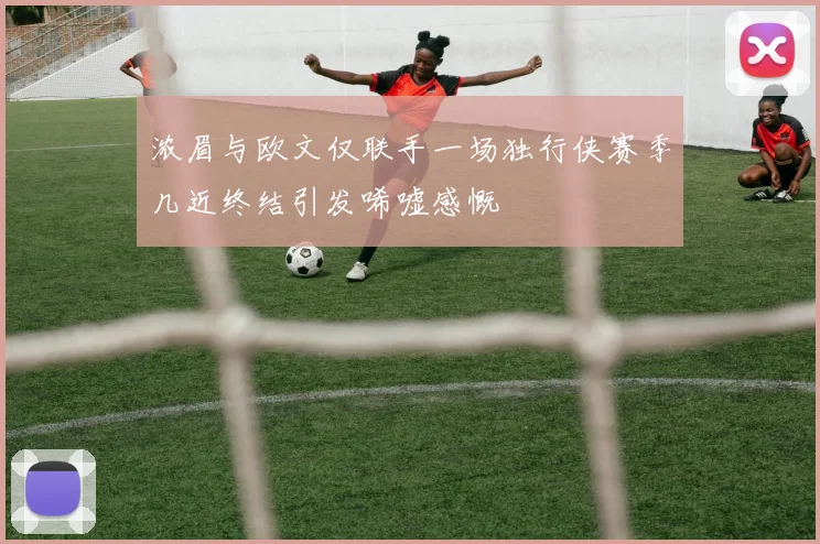 浓眉与欧文仅联手一场独行侠赛季几近终结引发唏嘘感慨