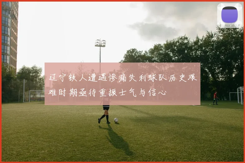 辽宁铁人遭遇惨痛失利球队历史艰难时期亟待重振士气与信心