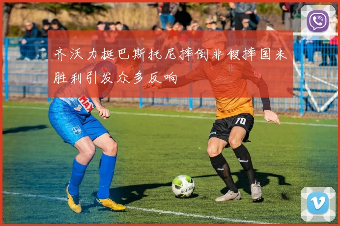 齐沃力挺巴斯托尼摔倒非假摔国米胜利引发众多反响