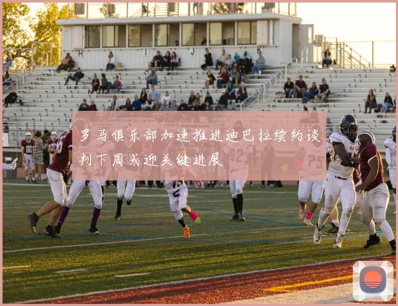 罗马俱乐部加速推进迪巴拉续约谈判下周或迎关键进展