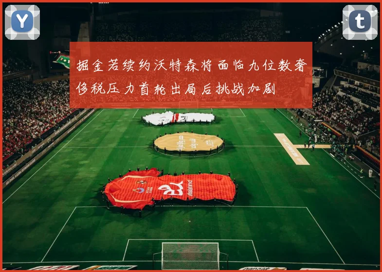掘金若续约沃特森将面临九位数奢侈税压力首轮出局后挑战加剧