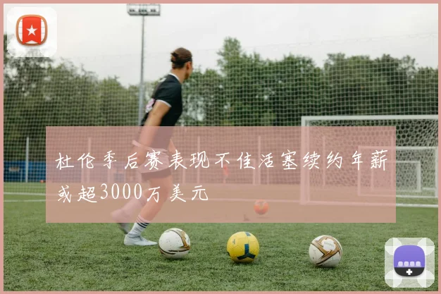 杜伦季后赛表现不佳活塞续约年薪或超3000万美元