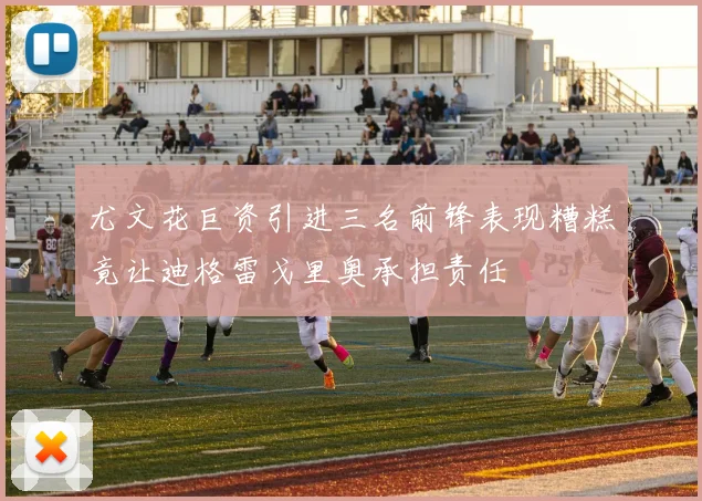 尤文花巨资引进三名前锋表现糟糕竟让迪格雷戈里奥承担责任