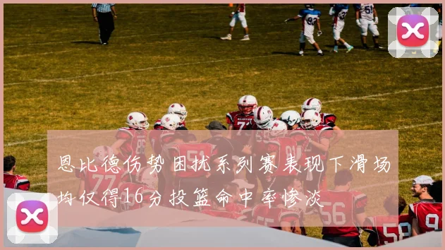 恩比德伤势困扰系列赛表现下滑场均仅得16分投篮命中率惨淡
