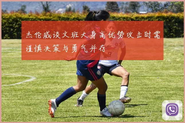 杰伦威谈文班大身高优势攻击时需谨慎决策与勇气并存