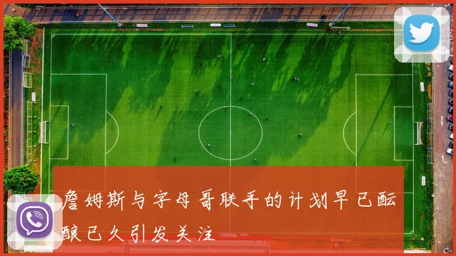 詹姆斯与字母哥联手的计划早已酝酿已久引发关注